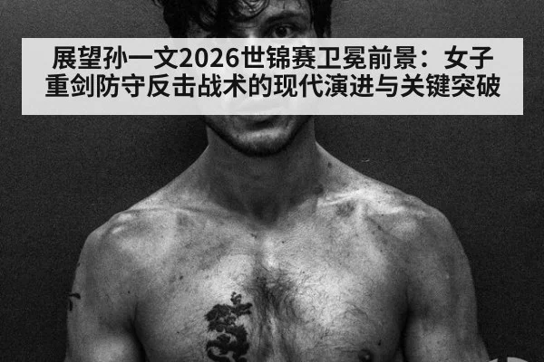 展望孙一文2026世锦赛卫冕前景：女子重剑防守反击战术的现代演进与关键突破
