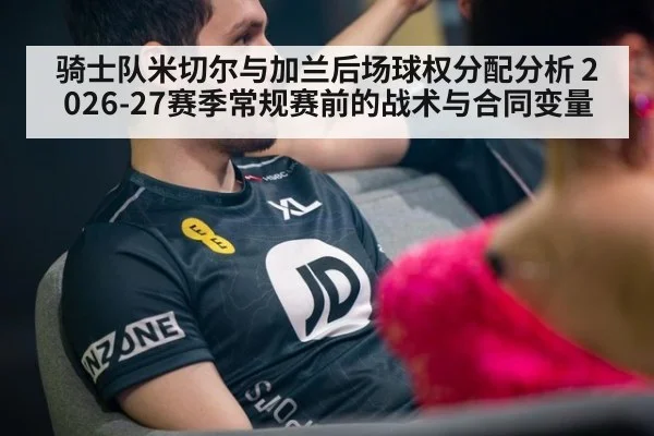 骑士队米切尔与加兰后场球权分配分析 2026-27赛季常规赛前的战术与合同变量